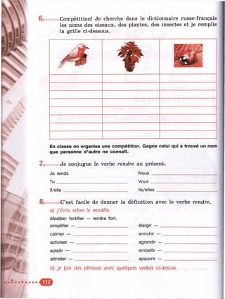 6.
ï?.
Ш
Compétition! Je cherche dans le dictionnaire russe-français
les noms des oiseaux, des plantes, des insectes et je remplis
la grille ci-dessous.
Ш
7.
En classe on organise une compétition. Gagne celui qui a trouvé un nom
que personne d’autre ne connaît.
Je conjugue le verbe rendre au présent.
Je rends Nous_____________________________
T u _______________________________ Vous_____________________________
Il/elle . Ils/elles
8. C’est facile de donner la définition avec le verbe rendre,
a) J'écris selon le modèle.
Modèle: fortifier — rendre fort.
simplifier — _____________________
calmer — _______________________
activiser —
aplatir — _
attrister — .
élargir — _
enrichir — _
agrandir —
embellir — .
apauvrir — .
b) Je fais des phrases avec quelques verbes ci-dessus.
•
 