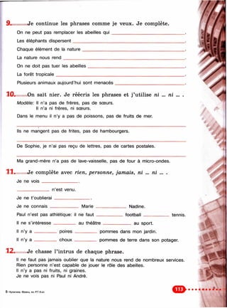 Je continue les phrases comme je veux. Je complète.
On ne peut pas remplacer les abeilles q u i___________________________
Les éléphants dispersent____________________________________________
Chaque élément de la nature
La nature nous ren d ________
On ne doit pas tuer les abeilles
La forêt tropicale______________
Plusieurs animaux aujourd’hui sont menacés
10. On sait nier. Je réécris les phrases et j ’utilise n i ... n i ... .
Modèle: Il n’a pas de frères, pas de sœurs.
Il n’a ni frères, ni soeurs.
Dans le menu il n’y a pas de poissons, pas de fruits de mer.
Ils ne mangent pas de frites, pas de hambourgers.
De Sophie, je n’ai pas reçu de lettres, pas de cartes postales.
Ma grand-mère n’a pas de lave-vaisselle, pas de four à micro-ondes.
11. Je co m p lè te avec rie n , p e rso n n e , ja m a is , n i ... n i ... .
Je ne v o is _________________
n’est venu.
Je ne t’oublierai
Je ne connais _ Marie Nadine.
football tennis.
au sport.
Paul n’est pas athlétique: il ne fa u t________
Il ne s’intéresse __________ au théâtre _____
Il n’y a --------------- poires _________ pommes dans mon jardin.
Il n’y a --------------- choux --------------- pommes de terre dans son potager.
12. Je chasse l’intrus de chaque phrase.
Il ne faut pas jamais oublier que la nature nous rend de nombreux services.
Rien personne n’est capable de jouer le rôle des abeilles.
Il n’y a pas ni fruits, ni graines.
Je ne vois pas ni Paul ni André.
8 —Кулигина. Франц. яз. Р.Т. 6 кл.
 