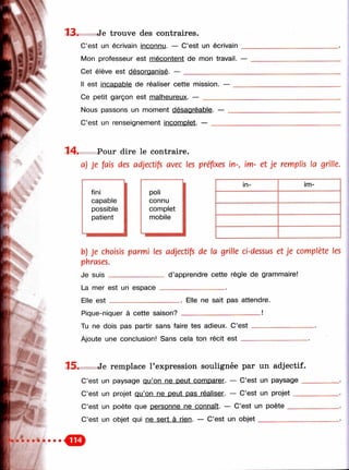 '■
ш ш ш
13. Je trouve des contraires.
C’est un écrivain inconnu. — C’est un écrivain
Mon professeur est mécontent de mon travail. —
Cet élève est désoroanisé. — ___________________
Il est incapable de réaliser cette mission. —
Ce petit garçon est malheureux. — ________
Nous passons un moment
C’est un renseignement ii
14. Pour dire le contraire.
a) je fais des adjectifs avec les préfixes in-, im- et je remplis la grille.
poli
connu
complet
mobile
in- im-
b) Je choisis parmi les adjectifs de la grille ci-dessus et je complète les
phrases.
Je suis ________________ d’apprendre cette règle de grammaire!
La mer est un espace____________________
Elle est _______________
Pique-niquer à cette saison?
_. Elle ne sait pas attendre.
Tu ne dois pas partir sans faire tes adieux. C’est
Ajoute une conclusion! Sans cela ton récit est __
15. Je remplace l’expression soulignée par un adjectif.
C’est un paysage qu’on ne peut comoarer. — C’est un paysage _
C’est un projet qu’on ne peut pas réaliser. — C’est un pro je t___
C’est un poète que personne ne connaît. — C’est un po ète _____
C’est un objet qui ne sert à rien. — C’est un o b je t______________
 