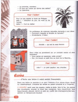 — Le pommier, monsieur.
— Et quel est l’arbre qui donne des dattes?
— Le calendrier.
Pour t'aider!
Pour ne pas répéter la faute de Philippe:
date f — indication du jour, du mois ou de
l’année
datte f — fruit du dattier
Un professeur de sciences naturelles demande à son élève:
— Comment s’appelle la femelle du hamster?
— Amsterdame, m’sieur.
Pour t'aider!
femelle — qui est du sexe féminin
Deux mites se promènent sur un complet veston et elles
bavardent:
— Vous partez en vacances, cette année?
— Oui, j’ai trouvé un petit trou au bord de la Manche...
Pour t'aider!
mite f — un petit papillon: ses chenilles
■
f
êeem
J’écris une lettre à un(e) ami(e) français(e).
Dans ma lettre je raconte à un ami l’histoire d’un pique-nique réussi
ou catastrophique. J’emploie les verbes au passé composé et à l’imparfait.
A consulter: partir avec les copains, mettre la tente, faire le feu, les piqûres
des moustiques, écouter le chant des rossignols, faire chaud/froid, faire
beau/mauvais, pleuvoir, dormir en plein air, cueillir des champignons/des bais,
admirer un hérisson/une écureuil.
 