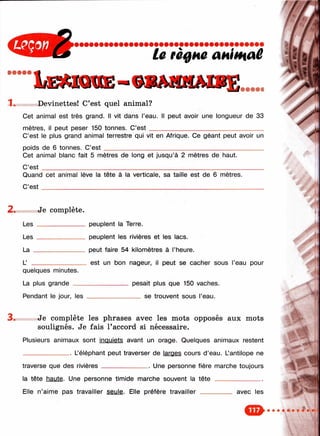 Iæmqkie-
La règne animaê
T. Devinettes! C’est quel animal?
Cet animal est très grand. Il vit dans l’eau. Il peut avoir une longueur de 33
mètres, il peut peser 150 tonnes. C’e s t_____________________________________
C’est le plus grand animal terrestre qui vit en Afrique. Ce géant peut avoir un
poids de 6 tonnes. C’e s t___________________________________________________
Cet animal blanc fait 5 mètres de long et jusqu’à 2 mètres de haut.
C’est _________________________________________________________________
Quand cet animal lève la tête à la verticale, sa taille est de 6 mètres.
C’e s t_________________________________________________________________
2. Je complète.
Les
Les
La _
L’ _
quelques minutes.
La plus grande __
Pendant le jour, les
peuplent la Terre.
peuplent les rivières et les lacs.
peut faire 54 kilomètres à l’heure.
est un bon nageur, il peut se cacher sous l’eau pour
pesait plus que 150 vaches.
___ se trouvent sous l’eau.
Je complète les phrases avec les mots opposés aux mots
soulignés. Je fais raccord si nécessaire.
Plusieurs animaux sont inquiets avant un orage. Quelques animaux restent
_______________ Uéléphant peut traverser de larges cours d ’eau. Lantilope ne
traverse que des rivières_______________ Une personne fière marche toujours
la tête haute. Une personne timide marche souvent la tê te _______________
Elle n’aime pas travailler seule. Elle préfère travailler ______
'î
avec les
y
 