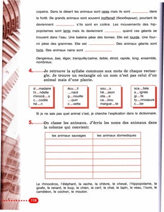 N
rv
copains. Dans le désert les animaux sont rares mais ils sont dans
la forêt. De grands animaux sont souvent inoffensif (безобидные), pourtant ils
deviennent __________ s’ils sont en colère. Les mouvements des hip­
popotames sont lents mais ils deviennent _________ quand ces géants se
trouvent dans l’eau. Une baleine pèse des tonnes. Elle est lourde. Une four­
mi pèse des grammes. Elle e s t_______________Des animaux géants sont
forts. Des animaux nains so n t_______________
Dangereux, bas, léger, tranquille/calme, faible, étroit, rapide, long, ensemble,
nombreux.
■i
Je retrouve la syllabe commune aux mots de chaque rectan­
gle. Je trouve un rectangle où un nom n’est pas celui d’un
animal mais d’une plante.
■
d_madaire
■
écu_il SOU— S sca_bée
hi_ndelle _nard hé_sson a_ignée
rhinocé_s g_nouille ota_e Qi—fe
с_codile _quin ca_bou ty_nnosaure
hé_n с_vette margue_te c_b e
Si je ne sais pas quel animal c’est, je cherche l’explication dans le dictionnaire.
5. On classe les animaux. J’écris les noms des animaux dans
la colonne qui convient:
les animaux sauvages les animaux domestiques
Le rhinocéros, l’éléphant, la vache, la chèvre, le cheval, l’hippopotame, la
girafe, le renard, le loup, le chien, le cerf, le chat, le lapin, le veau, l’ours, le
caméléon, le cochon, le mouton.
 