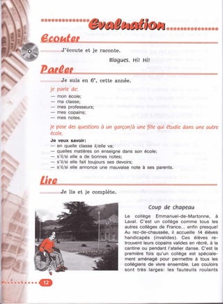 А ,
о
.
Êmidm — . - ___________________ ______ ___
v^J’écoute e t je ra co n te .
Blagues. Hi! Hi!
... .. : ..... ------- - ------------— ____________
«Je su is en 6®, c e tte année.
Je parle de:
— mon école;
— ma classe;
— mes professeurs;
— mes copains;
— mes notes.
Je pose des questions à un garçon/à une fille qui étudie dans une autre
école.
Je veux savoir:
— en quelle classe il/elle va; ' ^
— quelles matières on enseigne dans son école;
— s’il/si elle a de bonnes notes;
— s’il/si elle fait toujours ses devoirs;
— s’il/si elle annonce une mauvaise note à ses parents.
£ i f û .
Je lis et je complète.
Coup de chapeau
Le collège Emmanuel-de-Martonne, à
Laval. C’est un collège comme tous les
autres collèges de France... enfin presque!
Au rez-de-chaussée, il accueille 14 élèves
handicapés (invalides). Ces élèves re­
trouvent leurs copains valides en récré, à la
cantine ou pendant l’atelier danse. C’est la
première fois qu’un collège est spéciale­
ment aménagé pour permettre à tous les
collégiens de vivre ensemble. Les couloirs
sont très larges: les fauteuils roulants
 
