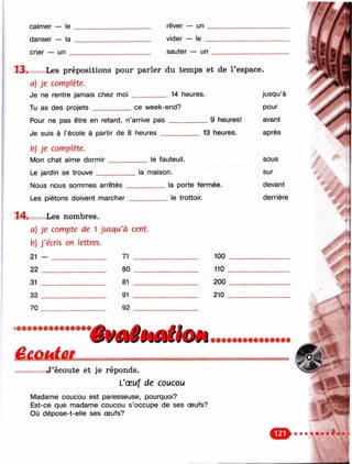 calmer — le
danser — la
crier — un _
rêver — un
vicier — le
sauter — un
1 3 . Les prépositions pour parler du temps et de l’espace.
a) Je complète.
Je ne rentre jamais chez moi __________ 14 heures.
Tu as des projets___________ ce week-end?
Pour ne pas être en retard, n’arrive p a s ___________ 9 heures!
Je suis à l’école à partir de 8 heures
b) Je complète.
IVIon chat aime d o rm ir____
Le jardin se trouve _______
13 heures.
le fauteuil.
Nous nous sommes arrêtés .
Les piétons doivent marcher
la maison.
________ la porte fermée.
_________ le trottoir.
jusqu’à
pour
avant
après
sous
sur
devant
derrière
1 4 . Les nombres.
a) je compte de 1 jusqu'à cent.
b) J'écris en lettres.
21 — __________________________________
22 _________________
31 ___________________
33 ___________________
70 ___________________
71
80
81
91
92
100
110
200
210
££ûai£i.
’êUilêMlitOêi
J’écoute et je réponds.
L'œuf de coucou
Madame coucou est paresseuse, pourquoi?
Est-ce que madame coucou s’occupe de ses œufs?
Où dépose-t-elle ses œufs?
 