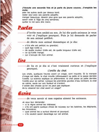 ш '
■>
J ’écoute une seconde fois et je parle du jeune coucou. J ’emploie les
mots:
jeter les autres œufs par dessus bord;
rester seul avec ses parents adoptifs;
manger beaucoup, devenir plus gros que ses parents adoptifs;
savoir voler à l’âge de cinq semaines;
quitter le nid sans dire merci.
J’invite mon ami(e) au zoo. Je lui dis quels animaux je veux
voir et j ’explique pourquoi. Puis je lui demande de parler
de son animal préféré.
Je décris mon animal domestique et je dis:
— s’il/si elle est petit(e) ou grand(e);
— quel âge il/elle a;
— de quelle couleur il/elle est, de quelle longueur il/elle est;
— ce qu’il/elle mange;
— qui s’occupe de mon animal.
Je lis et je dis si c’est vraiment curieux et j ’explique
pourquoi.
L'oreille du chat
Les chats, quelques heures avant un orage, sont inquiets. Si la menace
d’orage est réelle, le chat mouille (облизывает) sa patte et la passe derrière
l’oreille. La science explique ce phénomène: le chat passe sa patte derrière
l’oreille pour se calmer. Lorsque les premières gouttes d’eau tombent, le Chat
se calme, saute sur son fauteuil et s’endort.
Il existe des choses qu’on ne peut pas expliquer.
As-tu observé ton chat avant un orage?
9Je veux savoir si mes copains aiment les animaux.
Je veux leur demander:
— si la règne animal les intéresse;
— s’ils ont appris quelque chose de nouveau sur les baleines, les éléphants,
les rhinocéros;
— quel animal les a surtout étonné et pourquoi;
— s’ils veulent savoir davantage sur cet animal.
 