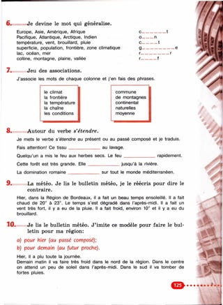 6 . Je devine le mot qui généralise.
Europe, Asie, Amérique, Afrique с----------------1
Pacifique, Atlantique, Arctique, Indien о--------n
température, vent, brouillard, pluie с---------- 1
superficie, population, frontière, zone climatique g--------------------- e
lac, océan, mer r-------------------r
colline, montagne, plaine, vallée r-----------f
7. Jeu des associations.
J’associe les mots de chaque colonne et j’en fais des phrases.
le climat commune
la frontière de montagnes
la température continental
la chaîne naturelles
les conditions moyenne
8 . Autour du verbe s'étendre.
Je mets le verbe s’étendre au présent ou au passé composé et je traduis.
Fais attention! Ce tissu_____________ au lavage.
Quelqu’un a mis le feu aux herbes secs. Le feu _____________ rapidement.
Cette forêt est très grande. Elle
La domination romaine________
jusqu’à la rivière.
sur tout le monde méditerranéen.
9.
10.
La météo. Je lis le bulletin météo, je le réécris pour dire le
contraire.
Hier, dans la Région de Bordeaux, il a fait un beau temps ensoleillé. Il a fait
chaud de 20° à 23°. Le temps s’est dégradé dans l’après-midi. Il a fait un
vent très fort, il y a eu de la pluie. Il a fait froid, environ 10° et il y a eu du
brouillard.
Je lis le bulletin météo. J’imite ce modèle pour faire le bul­
letin pour ma région:
a) pour hier [au passé composé);
b) pour demain [au futur proche).
Hier, il a plu toute la journée.
Demain matin il va faire très froid dans le nord de la région. Dans le centre
on attend un peu de soleil dans l’après-midi. Dans le sud il va tomber de
fortes pluies.
#
%;
’/V'
IM
4 ■■
1
 