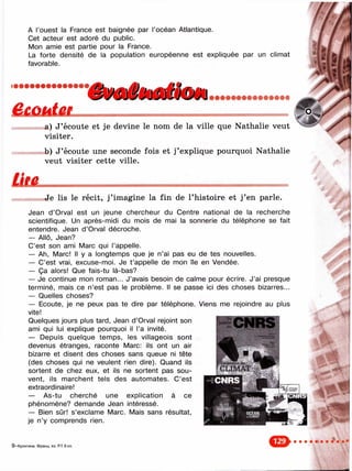 А l’ouest la France est baignée par l’océan Atlantique.
Cet acteur est adoré du public.
Mon annie est partie pour la France.
La forte densité de la population européenne est expliquée par un climat
favorable.
a) J’écoute et je devine le nom de la ville que Nathalie veut
visiter.
b) J’écoute une seconde fois et j’explique pourquoi Nathalie
veut visiter cette ville.
«Je lis le récit, j ’imagine la fin de l’histoire et j ’en parle.
Jean d’Orval est un jeune chercheur du Centre national de la recherche
scientifique. Un après-midi du mois de mai la sonnerie du téléphone se fait
entendre. Jean d’Orval décroche.
— Allô, Jean?
C’est son ami Marc qui l’appelle.
— Ah, Marc! Il y a longtemps que je n’ai pas eu de tes nouvelles.
— C’est vrai, excuse-moi. Je t ’appelle de mon île en Vendée.
— Ça alors! Que fais-tu là-bas?
— Je continue mon roman... J’avais besoin de calme pour écrire. J’ai presque
terminé, mais ce n’est pas le problème. Il se passe ici des choses bizarres...
— Quelles choses?
— Ecoute, je ne peux pas te dire par téléphone. Viens me rejoindre au plus
vite!
Quelques jours plus tard, Jean d’Orval rejoint son
ami qui lui explique pourquoi il l’a invité.
— Depuis quelque temps, les villageois sont
devenus étranges, raconte Marc: ils ont un air
bizarre et disent des choses sans queue ni tête
(des choses qui ne veulent rien dire). Quand ils
sortent de chez eux, et ils ne sortent pas sou­
vent, ils marchent tels des automates. C’est
extraordinaire!
— As-tu cherché une explication à ce
phénomène? demande Jean intéressé.
— Bien sûr! s’exclame Marc. Mais sans résultat,
je n’y comprends rien.
CNRS
9 —Кулигина. Франц. яз. RT 6 к
 