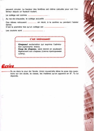 peuvent circuler. La hauteur des fenêtres est même calculée pour voir l’ex­
térieur depuis un fauteuil roulant.
Le collège est comme -------------------------------- .
Au rez-de-chaussée, le collège accueille
Ces élèves retrouvent --------
danse.
C’est la première fois qu’un collège est -
Les couloirs sont -------------------------------- .
en récré, à la cantine ou pendant l’atelier
C'est întéressant!
Chapeau! exclamation qui exprime l’admira­
tion (synonyme: bravo).
Coup de chapeau, salut donné en soulevant
légèrement son chapeau (слегка приподнимая
шляпу).
Ё С Ш й
Tu es dans la cour de l’école. Un(e) nouvel/elle élève te pose des ques­
tions sur ton école, ta classe, les matières qu’on apprend en 6®. Tu lui
réponds.
 