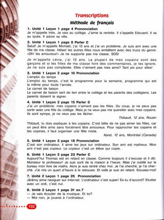 Transcriptions
: к/: Méthode de français
i ' 1. Unité 1 Leçon 1 page 4 Prononciation
y
Je m’appelle Inès. Je vais au collège. J’aime la rentrée. Il s’appelle Edouard. Il va
au lycée. Il adore sa ville.
2. Unité 1 Leçon 1 page 8 Parler С
Salut! Je m’appelle Michaël, j’ai 13 ans et j’ai un problème. Je suis ami avec une
fille de ma classe. Hélas! les autres filles nous embêtent avec des trucs du genre:
«Oh! les amoureux!» Je ne supporte pas ma classe. SOS!
Je m ’appelle Lévia, j ’ai 12 ans. La p lupart de mes copains sont des
garçons et si les filles de ma classe font des com m entaires, je les ignore.
Je ne suis pas complexée. Elles n’aiment pas mes amis? Tant pis pour elles!
3. Unité 1 Leçon 2 page 10 Prononciation
< L’emploi du temps
L’emploi du temps, c ’est le programme pour la semaine, programme qui est
la même pour toute l’année.
Le carnet de liaison
Л Le carnet de liaison sert de lien entre le collège et les parents des collégiens. Les
? parents doivent le signer.
4. Unité 1 Leçon 2 page 15 Parler С
J’ai un problème; mes copains n’aiment pas les filles. Du coup, je ne peux pas
sortir avec une fille du collège. Mais je ne veux pas me quereller avec mes copains.
Ils sont sympa, je ne veux pas les lâcher.
Thibault, 12 ans, Rouen
Thibault, tu dois expliquer à tes copains. C’est bête de ne pas aimer les filles, car
on peut être amis sans forcément être amoureux. Pour rapprocher tes copains et
tes copines, il faut organiser une fête mixte.
Karel, 12 ans, Montréal (Canada)
5. Unité 1 Leçon 3 page 18 Prononciation
C’est son ordinateur. Il aime les jeux sur ordinateur. Son ami est matheux. Mon
ami n’est pas copieur. Le copieur c’est un élève qui copie.
6. Unité 1 Leçon 3 page 23 Parler С
Aujourd’hui Thomas est en retard en classe. Comme toujours il s’excuse et il dit:
Monsieur le professeur! Je suis sorti de la maison à l’heure. Mais j’ai oublié sur le
bureau mon livre de maths. Alors je suis rentré chez moi. Je l’ai cherché, je l’ai cher­
ché. J’ai mis un quart d’heure à le retrouver. Et voilà je suis en retard. Excusez-moi!
7. Unité 2 Leçon 1 page 26 Prononciation
Jérémy aime naviguer sur Internet. L’ordinateur c’est super! Es-tu d ’accord? Etudier
' i avec un ordi, c’est nul.
8. Unité 2 Leçon 1 page 31 ex.7
— Je vais écouter de la musique. Et toi?
— Moi non, je jouerai à l’ordinateur.
 
