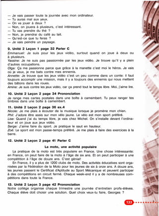 — Je vais passer toute la journée avec mon ordinateur.
— Tu auras nnal aux yeux.
— On va jouer à deux ?
— Non, on jouera à plusieurs, c’est intéressant.
— Tu vas prendre du thé ?
— Non, je prendrai du café au lait.
— Qu’est-ce que tu feras ?
— Je vais peindre un paysage.
9. Unité 2 Leçon 1 page 32 Parler С
Emmanuel: Je suis pour les jeux vidéo, surtout quand on joue à deux ou
à plusieurs.
Yassine: Je ne suis pas passionnée par les jeux vidéo. Je trouve qu’il y a plein
d ’autres occupations.
Olga: Ça me passionne parce que grâce à la manette c’est moi le héros. Je vais
où je veux, je me bats contre mes ennemis.
Annette: Je trouve que les jeux vidéo c’est un peu comme dans un conte; il faut
toujours accomplir une mission, mais il y a toujours des ennemis qui nous mettent
des bâtons dans les roues.
Aminé: Je suis contre les jeux vidéo, car ça prend tout le temps libre. Moi, j’aime lire.
10. Unité 2 Leçon 2 page 34 Prononciation
Je range mes cartes postales dans une boîte à camembert. Tu peux ranger tes
timbres dans une boîte à camembert.
11. Unité 2 Leçon 2 page 36 ex.4
Nicole: Je me plais à écouter de la musique lorsque je promène mon chien.
Phll: J’adore être assis sur mon vélo jaune. Le vélo est mon sport préféré.
Use: Quand j’ai du temps libre, je vais chez Michel. On s’installe devant l’ordina­
teur et on joue aux jeux vidéo.
Serge: J’aime faire du sport. Je pratique le saut en hauteur.
Zoé: Le sport est mon passe-temps préféré. Je me plais à faire des exercices à la
barre.
>.î
12. Unité 2 Leçon 2 page 41 Parler С
La m oto, une activité populaire
La pratique de la moto est très populaire en France. Une chose intéressante:
en France, on peut faire de la moto à l’âge de six ans. Et on peut participer à une
compétition à l’âge de douze ans. C’est génial!
En France, il y a plus de 1200 clubs de moto. Des activités éducatives sont orga­
nisées par la Fédération de la Moto pour les jeunes de six à onze ans. A douze ans,
les jeunes passent le Certificat d’Aptitude au Sport Mécanique et peuvent participer
à des compétitions en circuit fermé. Chaque week-end il y a de nombreuses com­
pétitions dans toute la France.
13. Unité 2 Leçon 3 page 42 Prononciation
Notre collège organise chaque trimestre une journée d ’entretien profs-élèves.
Chaque élève doit choisir une solution. Quel choix veux-tu faire, Georges ?
m
 