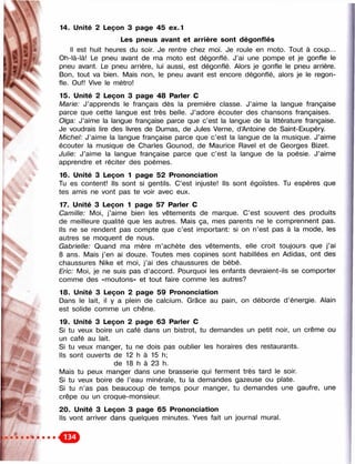 «
Ci
. 
14. Unité 2 Leçon 3 page 45 ex.1
Les pneus avant et arrière sont dégonflés
Il est huit heures du soir. Je rentre chez moi. Je roule en moto. Tout à coup...
Oh-là-là! Le pneu avant de ma moto est dégonflé. J’ai une pompe et je gonfle le
pneu avant. Le pneu arrière, lui aussi, est dégonflé. Alors je gonfle le pneu arrière.
Bon, tout va bien. Mais non, le pneu avant est encore dégonflé, alors je le regon­
fle. Ouf! Vive le métro!
15. Unité 2 Leçon 3 page 48 Parier С
Marie: J’apprends le français dès la première classe. J’aime la langue française
parce que cette langue est très belle. J’adore écouter des chansons françaises.
Olga: J’aime la langue française parce que c’est la langue de la littérature française.
Je voudrais lire des livres de Dumas, de Jules Verne, d’Antoine de Saint-Exupéry.
Michel: J’aime la langue française parce que c’est la langue de la musique. J’aime
écouter la musique de Charles Gounod, de Maurice Ravel et de Georges Bizet.
Julie: J’aime la langue française parce que c’est la langue de la poésie. J’aime
apprendre et réciter des poèmes.
16. Unité 3 Leçon 1 page 52 Prononciation
Tu es content! Ils sont si gentils. C’est injuste! Ils sont égoïstes. Tu espères que
tes amis ne vont pas te voir avec eux.
17. Unité 3 Leçon 1 page 57 Parler С
Camille: Moi, j’aime bien les vêtements de marque. C’est souvent des produits
de meilleure qualité que les autres. Mais ça, mes parents ne le comprennent pas.
Ils ne se rendent pas compte que c’est important: si on n’est pas à la mode, les
autres se moquent de nous.
Gabrielle: Quand ma mère m’achète des vêtements, elle croit toujours que j ’ai
8 ans. Mais j’en ai douze. Toutes mes copines sont habillées en Adidas, ont des
chaussures Nike et moi, j’ai des chaussures de bébé.
Eric: Moi, je ne suis pas d ’accord. Pourquoi les enfants devraient-ils se comporter
comme des «moutons» et tout faire comme les autres?
18. Unité 3 Leçon 2 page 59 Prononciation
Dans le lait, il y a plein de calcium. Grâce au pain, on déborde d’énergie. Alain
est solide comme un chêne.
19. Unité 3 Leçon 2 page 63 Parler С
Si tu veux boire un café dans un bistrot, tu demandes un petit noir, un crème ou
un café au lait.
Si tu veux manger, tu ne dois pas oublier les horaires des restaurants.
Ils sont ouverts de 12 h à 15 h;
de 18 h à 23 h.
Mais tu peux manger dans une brasserie qui ferment très tard le soir.
Si tu veux boire de l’eau minérale, tu la demandes gazeuse ou plate.
Si tu n’as pas beaucoup de temps pour manger, tu demandes une gaufre, une
crêpe ou un croque-monsieur.
20. Unité 3 Leçon 3 page 65 Prononciation
Ils vont arriver dans quelques minutes. Yves fait un journal mural.
 