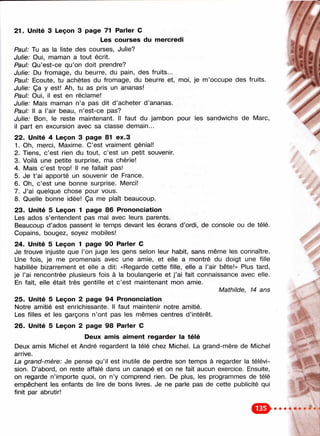 21. Unité 3 Leçon 3 page 71 Parler С
Les courses du mercredi
Paul: Tu as la liste des courses, Julie?
Julie: Oui, maman a tout écrit.
Paul: Qu’est-ce qu’on doit prendre?
Julie: Du fromage, du beurre, du pain, des fruits...
Paul: Ecoute, tu achètes du fromage, du beurre et, moi, je m’occupe des fruits.
Julie: Ça y est! Ah, tu as pris un ananas!
Paul: Oui, il est en réclame!
Julie: Mais maman n’a pas dit d’acheter d’ananas.
Paul: Il a l’air beau, n’est-ce pas?
Julie: Bon, le reste maintenant. Il faut du jambon pour les sandwichs de Marc,
il part en excursion avec sa classe demain...
22. Unité 4 Leçon 3 page 81 ex.3
1. Oh, merci, Maxime. C’est vraiment génial!
2. Tiens, c’est rien du tout, c’est un petit souvenir.
3. Voilà une petite surprise, ma chérie!
4. Mais c’est trop! Il ne fallait pas!
5. Je t ’ai apporté un souvenir de France.
6. Oh, c’est une bonne surprise. Merci!
7. J’ai quelque chose pour vous.
8. Quelle bonne idée! Ça me plaît beaucoup.
23. Unité 5 Leçon 1 page 86 Prononciation
Les ados s’entendent pas mal avec leurs parents.
Beaucoup d’ados passent le temps devant les écrans d’ordi, de console ou de télé.
Copains, bougez, soyez mobiles!
24. Unité 5 Leçon 1 page 90 Parler С
Je trouve injuste que l’on juge les gens selon leur habit, sans même les connaître.
Une fois, je me promenais avec une amie, et elle a montré du doigt une fille
habillée bizarrement et elle a dit: «Regarde cette fille, elle a l’air bête!» Plus tard,
je l’ai rencontrée plusieurs fois à la boulangerie et j’ai fait connaissance avec elle.
En fait, elle était très gentille et c’est maintenant mon amie.
Mathilde, 14 ans
25. Unité 5 Leçon 2 page 94 Prononciation
Notre amitié est enrichissante. Il faut maintenir notre amitié.
Les filles et les garçons n’ont pas les mêmes centres d’intérêt.
26. Unité 5 Leçon 2 page 98 Parler С
Deux amis aim ent regarder la télé
Deux amis Michel et André regardent la télé chez Michel. La grand-mère de Michel
arrive.
La grand-mère: Je pense qu’il est inutile de perdre son temps à regarder la télévi­
sion. D’abord, on reste affalé dans un canapé et on ne fait aucun exercice. Ensuite,
on regarde n’importe quoi, on n’y comprend rien. De plus, les programmes de télé
empêchent les enfants de lire de bons livres. Je ne parle pas de cette publicité qui
finit par abrutir!
 