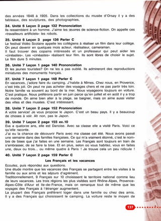 //, /
des années 1848 à 1905. Dans les collections du musée d ’Orsay il y a des ; ./
tableaux, des sculptures, des photographies.
34. Unité 6 Leçon 3 page 132 Prononciation
Ils ressemblent à un homme. J’aime les œuvres de science-fiction. On appelle ces
«travailleurs artificiels» les robots.
35. Unité 6 Leçon 3 page 136 Parler С
Le festival Vidéo Scolaire appelle les collégiens à réaliser un film dans leur collège.
On peut devenir en quelques mois acteur, réalisateur, cameraman.
Il faut trouver des copains intéressés et un professeur qui peut aider les
«cinéastes». Les «cinéastes» réalisent leur film. Ils sont libres de choisir le sujet.
Le film dure 5 minutes.
36. Unité 7 Leçon 1 page 140 Prononciation
Et les jeunes touristes? On ne les a pas oublié. Ils admireront des reproductions
miniatures des monuments français.
37. Unité 7 Leçon 1 page 148 Parler С
En vacances, j’adore faire du camping. J’habite à Nîmes. Chez nous, en Provence,
c’est très joli. On peut ne pas acheter des voyages chers et ne pas partir très loin.
Notre famille va souvent au bord de la mer. Nous voyageons toujours en voiture.
C’est pratique. Nous préférons partir en juin parce qu’en juillet et en août il y a trop ^
de monde. On aime bien aller à la plage, se baigner, mais on aime aussi visiter
des villes et des musées. C’est intéressant.
38. Unité 7 Leçon 2 page 152 Prononciation
A votre service! Je vous propose le Japon. C’est un beau pays. Il y a beaucoup
de choses à voir. Ah non, pas le Japon.
39. Unité 7 Leçon 2 page 155 ex. 10
Eva a quatorze ans, elle est Danoise. Avec sa classe elle a visité Paris. Voici ce
qu’elle raconte.
J’ai eu la chance de découvrir Paris avec ma classe cet été. Nous avons passé
une semaine dans des familles françaises. Ce qui m’a vraiment étonné, c’est le nom­
bre de bises que j’ai faites en une semaine. Les Français sont toujours en train de
s’embrasser, de se faire la bise. Et en plus, selon où vous habitez, vous en faites
une, deux ou trois... ou même quatre à Paris ! Je trouve cela un peu ridicule !
40. Unité 7 Leçon 2 page 159 Parier С
Les Français et les vacances
Ecoutez, puis répondez aux questions.
Une étude montre que les vacances des Français se partagent entre les visites à la
famille ou aux amis et les séjours d’agrément.
Traditionnellement, 9 Français sur 10 choisissent le territoire national comme lieu
de leurs vacances. Les trois régions les plus visitées sont Rhône-Alpes, Provence-
Alpes-Côte d’Azur et Ile-de-France, mais on remarque tout de même que les
voyages des Français à l’étranger augmentent.
La plupart des Français préfèrent loger dans une famille ou chez des amis.
Il y a des Français qui choisissent le camping. La voiture reste le moyen de
^ 1 ^
 