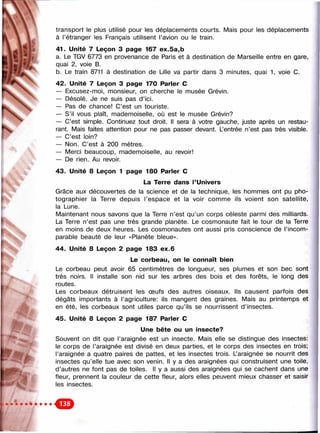 л
w‘ ч -
■ ' к
liç

transport le plus utilisé pour les déplacements courts. Mais pour les déplacennents
à l’étranger les Français utilisent l’avion ou le train.
41. Unité 7 Leçon 3 page 167 ex.5a,b
a. Le TGV 6773 en provenance de Paris et à destination de Marseille entre en gare,
quai 2, voie B.
b. Le train 8711 à destination de Lille va partir dans 3 minutes, quai 1, voie C.
42. Unité 7 Leçon 3 page 170 Parler С
— Excusez-moi, monsieur, on cherche le musée Grévin.
— Désolé. Je ne suis pas d’ici.
— Pas de chance! C’est un touriste.
— S’il vous plaît, mademoiselle, où est le musée Grévin?
— C’est simple. Continuez tout droit. Il sera à votre gauche, juste après un restau­
rant. Mais faites attention pour ne pas passer devant. Lentrée n’est pas très visible.
— C’est loin?
— Non. C’est à 200 mètres.
— Merci beaucoup, mademoiselle, au revoir!
— De rien. Au revoir.
43. Unité 8 Leçon 1 page 180 Parler С
La Terre dans l’Univers
Grâce aux découvertes de la science et de la technique, les hommes ont pu pho­
tographier la Terre depuis l’espace et la voir comme ils voient son satellite,
la Lune.
Maintenant nous savons que la Terre n’est qu’un corps céleste parmi des milliards.
La Terre n’est pas une très grande planète. Le cosmonaute fait le tour de la Terre
en moins de deux heures. Les cosmonautes ont aussi pris conscience de l’incom­
parable beauté de leur «Planète bleue».
44. Unité 8 Leçon 2 page 183 ex.6
Le corbeau, on le connaît bien
Le corbeau peut avoir 65 centimètres de longueur, ses plumes et son bec sont
très noirs. Il installe son nid sur les arbres des bois et des forêts, le long des
routes.
Les corbeaux détruisent les œufs des autres oiseaux. Ils causent parfois des
dégâts importants à l’agriculture; ils mangent des graines. Mais au printemps et
en été, les corbeaux sont utiles parce qu’ils se nourrissent d’insectes.
45. Unité 8 Leçon 2 page 187 Parler С
Une bête ou un insecte?
Souvent on dit que l’araignée est un insecte. Mais elle se distingue des insectes:
le corps de l’araignée est divisé en deux parties, et le corps des insectes en trois;
l’araignée a quatre paires de pattes, et les insectes trois. Laraignée se nourrit des
insectes qu’elle tue avec son venin. Il y a des araignées qui construisent une toile,
d’autres ne font pas de toiles. Il y a aussi des araignées qui se cachent dans une
fleur, prennent la couleur de cette fleur, alors elles peuvent mieux chasser et saisir
les insectes.
 