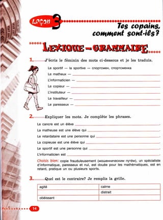 'ч

les copains,
c o m i H C H t s o h t ’ i ê g ?
ШШ9ФФ
Iæmkhie
1 . J’écris le féminin des mots ci-dessous et je les traduis.
Le sportif — la sportive — спортсмен, спортсменка
Le matheux — __________________________________________
L’informaticien —
Le copieur — __
Linstituteur — __
Le travailleur — .
Le paresseux —
2. Expliquer les mots. Je complète les phrases.
Le cancre est un élève_____________________________
La matheuse est une élève qui
Le retardataire est une personne qui
La copieuse est une élève q ui_____
Le sportif est une personne qui
L’informaticien e st___________
3 .
choisis bien: copie frauduleusement (мошенническим путём), un spécialiste
d’informatique, paresseux et nul, est douée pour les mathématiques, est en
retard, pratique un ou plusieurs sports.
Quel est le contraire? Je remplis la grille.
agité calme
distrait
obéissant
 