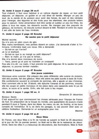 10. Unité 3 Leçon 2 page 39 ex.6
Tout d’abord, il faut vous habituer à un rythme régulier de repas: un bon petit
déjeuner, un déjeuner, un goûter et un vrai dîner en famille. Manger un peu de
tout: de la viande et du poisson pour avoir des forces, du pain et des céréales
pour l’énergie, des légumes et des fruits pour les vitamines, des produits laitiers
pour le calcium. Votre alimentation doit être variée et oubliez un peu les frites, les
pâtes à tous les repas, les desserts sucrés. Ne mangez pas des paquets de
gâteaux, de bonbons, de biscuits surtout devant la télé. Pendant et entre les repas
il est utile de boire de l’eau minérale.
11. Unité 3 Leçon 2 page 42 Ecouter /
Ne sautez pas le petit déjeuner
Michel raconte.
Ça m’a pris en plein cours de géo.
Mes mains tremblaient, mes jambes étaient en coton. J’ai demandé d’aller à l’in­
firmerie. L’infirmière lisait une revue. Elle a demandé:
— Qu’est-ce qui t ’arrive?
Je lui ai expliqué.
— Qu’est-ce que tu as mangé au petit déjeuner?
— Rien: le matin, je n’ai pas le temps...
Elle m’a donné deux morceaux de sucre.
— Tiens, prend ça et puis va t ’acheter un croissant!
Puis elle m’a dit: «Le matin, il faut prendre ton petit déjeuner. Si tu sautes ton petit
déjeuner, tu pourras tomber malade».
12. Unité 3 Leçon 3 page 47 Ecouter
Une jeune cuisinière
Véronique aime cuisinier. Elle prépare des plats différents: elle cuisine du poisson,
rôtit des poulets, fait des gâteaux. Mais elle adore les plats sucrés à base de fruits.
Elle confectionne souvent la compote de pommes, elle y ajoute un peu d’ananas.
Voici comment elle la fait. D’abord, elle épluche l’ananas et les pommes, ensuite,
elle les coupe en petits morceaux et les place dans une casserole avec le jus de
citron, le sucre et la vanille. Enfin, elle fait cuire à feu moyen.
13. Unité 4 Leçon 1 page 50 ex. 4
Dimanche 21 décembre
Bonjour, Xavier,
C’est aujourd’hui que commencent les choses sérieuses pour l’équipe de France
de foot. En préparation de la Coupe du monde, une quarantaine de joueurs s’isole
pendant 6 jours à Tignes, dans les Alpes. Au menu: du ski, du footing, et les bons
conseils de l’entraîneur. Si tu es dans les parages, tu vas pouvoir skier avec un
célèbre footballeur. Demande-lui un autographe pour moi.
Maxime
14. Unité 4 Leçon 2 page 53 ex.8
Deux fêtes
En France, ces deux fêtes à la fin de l’année se suivent: le Noël (le 25 décembre)
et le jour de l’An (le premier janvier). Le Noël est la fête de la naissance de Jésus-
Christ. Dans les villes il y a beaucoup de décorations, des illuminations. Mais le Noël
 