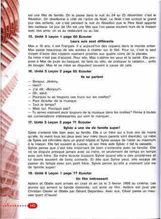 . I
im m
est une fête de famille. On la passe dans la nuit du 24 au 25 décembre: c’est le
Réveillon. On réveillonne à côté de l’arbre de Noël. Le Noël c’est surtout le grand
jour des enfants, car c’est pendant la nuit du Réveillon que le Père Noël apporte
des cadeaux. Le jour de l’An est une fête que l’on passe souvent hors de la maison
avec des amis: on va au restaurant ou au bal.
15. Unité 5 Leçon 1 page 60 Ecouter
Leurs avis sont différents
Max a 16 ans, il est Français. Il a aujourd’hui des copains dans le monde entier.
Max passe beaucoup de ses soirées à chatter sur le Net. Pour lui, c’est le seul
moyen d’avoir des copains vraiment proches aux quatre coins de la planète.
Sa mère n’est pas d’accord. Pour elle, Max s’abîme les yeux et la santé. Elle pro­
pose à Max de jouer au basquet, de faire du vélo, de pratiquer la natation... enfin
de bouger. Max et sa mère se disputent souvent à cause de cela.
16. Unité 5 Leçon 2 page 65 Ecouter
ils se parient
— Bonjour, Jérémy.
— Hein?
— J’ai dit: «Bonjour!»
— Oh, salut.
— Pourquoi tu as toujours ces trucs sur les oreilles?
— Pour écouter de la musique.
— Tout le temps?
— Mais oui. Pourquoi pas?
— Tu aimes vraiment avoir toujours de la musique dans les oreilles? Pense à toutes
les conversations intéressantes qui vont te manquer...
17. Unité 5 Leçon 3 page 71 Ecouter
Syivie a une vie de fam iiie super!
Sylvie s’entend très bien avec sa famille. Elle a un frère qui a trois ans de moins
qu’elle. Ils vivent tous les deux avec leur mère (leurs parents sont divorcés). La mère
de Sylvie est infirmière dans un grand hôpital et Sylvie essaye de l’aider au maximum
à la maison. Elle fait souvent la cuisine, et son frère aide Sylvie: il fait la vaisselle.
Sylvie pense que c ’est très important de bien s’entendre avec sa famille. Elle
ne se dispute presquë jamais avec sa mère, et seulement de temps en temps
avec son frère. Sa mère écoute toujours Sylvie quand elle a des problèmes et
lui donne souvent de bons conseils. Et dès que Sylvie peut, elle essaye de
passer du temps avec son petit frère. Sylvie pense qu’elle a vraiment une vie
de famille super!
18. Unité 6 Leçon 1 page 77 Ecouter
Un film intéressant
Astérix et Obélix sont arrivés en chair et en os le 3 février 1999 au cinéma. Les
jeunes qui aiment la bande dessinée, ont aimé ce film. Astérix est joué par
Christian Clavier et Obélix par Gérard Depardieu. Avec eux. César passe un mau­
vais quart d’heure!
 