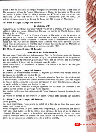 C’est le film le plus cher en langue française (42 millions d’euros). C’est aussi un f f
film européen fait par la France, l’Allemagne et l’Italie. Le tournage du film a duré /
de janvier à juillet 1998. Un village gaulois de 4000 a été construit dans
l’Essonne. Un vrai fort romain a été monté à Rambouillet (près de Paris). Des _
arènes romaines comme au temps de César ont été créées en Allemagne.
19. Unité 6 Leçon 2 page 82 Ecouter '
Le château d ’If
Aujourd’hui de nombreux touristes visitent l’île d’If et le château d’If qui est devenu
célèbre grâce au roman d ’Alexandre Dumas «Le comte de Monté-Cristo». Voici
l’histoire de ce château.
En 1516 François l®^ roi de France s’arrête à Marseille après la victoire de
Morignan. De l’île d’If, il étudie les défenses de la ville. Il constate que rien ne
protège Marseille contre l’invasion. Il ordonne alors la construction d’une forte­
resse sur l’île. Huit années passent, mais Marseille reste sans défense. Les pre­
miers murs du château sont montés pour protéger l’accès du port de Marseille en
1524. La construction du château se termine en juillet 1531.
20. Unité 6 Leçon 3 page 90 Ecouter
L’électricité est indispensable
De nos jours, l’électricité est indispensable. Rien ne fonctionne sans elle. Imagine
ce qu’on pourra faire chez toi, un soir, s’il y a une panne d’électricité et qu’on n’a
pas de piles: pas de télévision, pas de jeux vidéo, pas de lumière, pas d ’ascenseur,
pas de machine à laver, pas de musique, pas de radio.
Seule consolation, la possibilité de passer une soirée à la lueur des bougies,
comme autrefois.
21. Unité 7 Leçon 1 page 96 Ecouter
En France, 95 départements forment 22 régions qui offrent une variété infinie de
paysages, de climats, de modes de vie.
Du Mont-Saint-Michel aux abords de Gavarnie, dans les Pyrenées, du nord au sud, i
d’est en ouest, la France est partout heureuse de vous accueillir. Dans les régions
de l’ouest et du centre, les tournesols composent en plein été d’immenses champs
de petits soleils qui observent l’astre du jour.
Les Alpes et leurs sommets enneigés appellent les touristes qui préfèrent à ces
vastes plaines dorées un paysage moins régulier.
Les pentes qui forment les stations de ski l’hiver deviennent en été terrains de ran­
données.
La France est bordée de trois mers et un océan. Chaque côte possède son caractère.
22. Unité 7 Leçon 2 page 102 Ecouter
Chers parents.
Ici, c’est magnifique. Nous avons du soleil et je fais du ski tous les jours. Vous
savez, que j’adore le ski.
Nous mangeons dans un petit restaurant sympathique. La nourriture est bonne.
Hier soir, nous avons eu de la viande, des pommes de terre et de la glace au
chocolat. Ce soir on mange de la raclette. Malheureusement, je n’aime pas beau­
coup le fromage. Mais au dessert on peut choisir une banane, du raisin ou une
poire, ou un gâteau au chocolat avec de la crème chantilly.
 