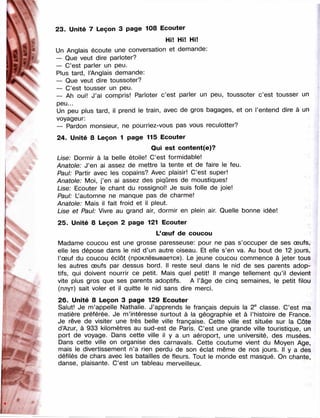.■'m.
"W
m
ШШ:
-■
/ ' -r.
Ua . m
23. Unité 7 Leçon 3 page 108 Ecouter
Hi! Hi! Hi!
Un Anglais écoute une conversation et demande:
— Que veut dire parloter?
— C’est parler un peu.
Plus tard, l’Anglais demande:
— Que veut dire toussoter?
— C’est tousser un peu.
— Ah oui! J’ai compris! Parloter c’est parler un peu, toussoter c’est tousser un
peu...
Un peu plus tard, il prend le train, avec de gros bagages, et on l’entend dire à un
voyageur:
— Pardon monsieur, ne pourriez-vous pas vous reculotter?
24. Unité 8 Leçon 1 page 115 Ecouter
Qui est content(e)?
Lise: Dormir à la belle étoile! C’est formidable!
Anatole: J’en ai assez de mettre la tente et de faire le feu.
Paul: Partir avec les copains? Avec plaisir! C’est super!
Anatole: Moi, j’en ai assez des piqûres de moustiques!
Lise: Ecouter le chant du rossignol! Je suis folle de joie!
Paul: L’automne ne manque pas de charme!
Anatole: Mais il fait froid et il pleut.
Lise et Paul: Vivre au grand air, dormir en plein air. Quelle bonne idée!
25. Unité 8 Leçon 2 page 121 Ecouter
L’œuf de coucou
Madame coucou est une grosse paresseuse: pour ne pas s’occuper de ses œufs,
elle les dépose dans le nid d’un autre oiseau. Et elle s’en va. Au bout de 12 jours,
l’œuf du coucou éclôt (проклёвывается). Le jeune coucou commence à jeter tous
les autres œufs par dessus bord. 11 reste seul dans le nid de ses parents adop­
tifs, qui doivent nourrir ce petit. Mais quel petit! Il mange tellement qu’il devient
vite plus gros que ses parents adoptifs. A l’âge de cinq semaines, le petit filou
(плут) sait voler et il quitte le nid sans dire merci.
26. Unité 8 Leçon 3 page 129 Ecouter
Salut! Je m’appelle Nathalie. J’apprends le français depuis la 2® classe. C’est ma
matière préférée. Je m’intéresse surtout à la géographie et à l’histoire de France.
Je rêve de visiter une très belle ville française. Cette ville est située sur la Côte
d’Azur, à 933 kilomètres au sud-est de Paris. C’est une grande ville touristique, un
port de voyage. Dans cette ville il y a un aéroport, une université, des musées.
Dans cette ville on organise des carnavals. Cette coutume vient du Moyen Age,
mais le divertissement n’a rien perdu de son éclat même de nos jours. Il y a des
défilés de chars avec les batailles de fleurs. Tout le monde est masqué. On chante,
danse, plaisante. C’est un tableau merveilleux.
 