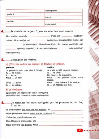 incompétent
patient
impoli
sévère
indiscipliné
4. Je choisis un adjectif pour caractériser mon ami(e).
Mon ami(e) s’appelle _________________ ■ Il/elle est ---------------- (agité(e)/
calme). Mon ami(e) est (patient(e)/ impatient(e)). Il/elle est
____ (obéissant(e)/ désobéissant(e)). Je pense qu’il/elle est
(poli(e)/ impoli(e)). A mon avis il/elle est -------------- (discipiiné(e)/
incliscipliné(e)).
Conjuguer les verbes.
a) J'écris les verbes au présent Je traduis les phrases,
prendre
Je prends le train pour aller à l’école.
Tu ... le métro.
Il ... le car.
Nous ... un taxi.
Vous ... l’avion.
Ils ... le bateau.
mettre
Je mets la télé dans la maison.
Tu ... la table.
On nous ... le téléphone.
Nous ... les plantes dans notre
classe.
Vous ... des rideaux à la fenêtre.
Ils ... un tableau au mur.
b) je conjugue.
apprendre une leçon par cœur (наизусть)
promettre son concours (свою поддержку)
Je remplace les mots soulignés par les pronoms le, la, les,
V ou en.
Ils embellissent les murs de leur maison. Ils
Notre professeur donne i
Elle déteste le mensonoe. Elle
Nous écrivons les dictées. Nous
 