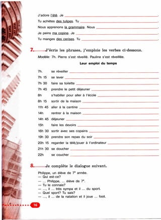 !F-
г
фь
r
■ *P
■ÿ
J’adore l’été. Je
Tu achètes des tulipes. T u _________
Nous apprenons la grammaire. Nous
Je peins ma copine. J e ___________
Tu manges des cerises. T u ________
7. J’écris les phrases, j’emploie les verbes ci-dessous.
Modèle: 7h. Pierre s’est réveillé. Pauline s’est réveillée.
Leur emploi du temps
7h.
7h 15
7h 30
7h 45
8h
8h 15
se réveiller
se lever __
faire sa toilette
prendre le petit déjeuner
s’habiller pour aller à l’école
sortir de la m aison________
11h 45 aller à la cantine__________
14h rentrer à la maison
14h 45 déjeuner_________
15h faire les devoirs
16h 30 sortir avec ses copains
19h 30 prendre son repas du soir
20h 15 regarder la télé/jouer à l’ordinateur
21 h 30 se doucher_____________________
22h se coucher _____________________
8. Je complète le dialogue suivant.
Philippe, un élève de 7® année.
— Qui est-ce?
— ... Philippe, ... élève de 7®.
— Tu le connais?
— ..., il ... très sympa et il ... du sport.
— Quel sport? Tu sais?
— ..., il ... de la natation et il joue ... foot.
О
 