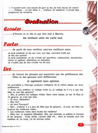 — Il voudrait avoir cinq heures de gym au lieu de trois heures de maths?
— Philippe ... un bon élève. Il ... nnatheux. En septième, il connaît déjà ...
programme de neuvième.
i• • • • • • • • • • • • • • •
J ’écoute et je dis ce qui fait mal à Marion.
Ma meilleure amie me cache tout.
Je parle de mon meilleur ami/ma meilleure amie.
Je le/la présente: je dis son nom, son âge, comment il/elle est.
Je fais son portrait.
Je le/la caractérise. Je dis s’il/elle est sportif(ve), matheux(se), discipHné(e),
calme ou agité(e), attentif(ve) ou distralt(e).
Je n’oublie pas de dire s’il/elle me dit tout.
Je trouve les phrases qui montrent que les préférences des
filles et des garçons sont différentes.
Ils expriment leurs opinions
Un journaliste a interrogé quelques collégiens de la même classe sur leurs
préférences.
— Anne, vous préférez un collège mixte ou un collège où il n’y a que des
filles ou que des garçons?
— Moi, je préfère les collèges mixtes. Dans notre classe, on est 19 filles et
12 garçons, et c ’est très bien.
— Et vous, Sébastien?
— Moi non!
— Ah bon! Pourquoi?
— Ben... d ’abord, il y a plus de filles que de garçons... et puis, les filles ont
toujours les meilleures notes...
— Les meilleures notes dans toutes les matières?
— Mais non, tu exagères Sébastien. Moi, par exemple, je préfère le français
et les langues... Toute petite, j’aimais déjà lire... alors je travaille plus ces
matières et, du coup, j ’ai de bonnes notes.
2 -К уп и ги н а . Ф ранц. яз. Р.Т. 6 кл.
О
 