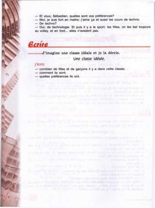 ii
— Et vous, Sébastien, quelles sont vos préférences?
— Moi, je suis fort en maths: j’aime ça et aussi les cours de techno.
— De techno?
— Oui, de technologie. Et puis il y a le sport: les filles, on les bat toujours
au volley, et en foot... elles n’existent pas.
/■
« J’imagine une classe idéale et je la décris.
Une classe idéale.
J'écris:
— combien de filles et de garçons il y a dans cette classe;
— comment ils sont;
— quelles préférences ils ont.
 