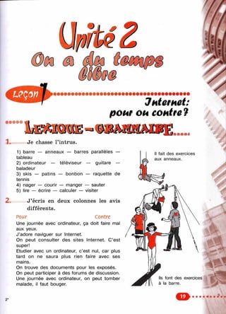 Jhtemet:
ром ou eoHire 7
• • • • •
1. Je chasse l’intrus.
1) barre — anneaux — barres parallèles —
tableau
2) ordinateur — téléviseur — guitare —
baladeur
3) skis — patins — bonbon — raquette de
tennis
4) nager — courir — manger — sauter
5) lire — écrire — calculer — visiter
2 . J’écris en deux colonnes les avis
différents.
Pour Contre
Une journée avec ordinateur, ça doit faire mal
aux yeux.
J’adore naviguer sur Internet.
On peut consulter des sites Internet. C’est
super!
Etudier avec un ordinateur, c’est nul, car plus
tard on ne saura plus rien faire avec ses
mains.
On trouve des documents pour les exposés.
On peut participer à des forums de discussion.
Une journée avec ordinateur, on peut tomber
malade, il faut bouger.
Ч
■
■
CE»
 