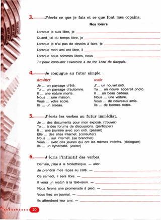 3 . J’écris ce que je fais et ce que font mes copains.
Nos loisirs
Lorsque je suis libre, je _____________________________________
Quand j’ai du temps libre, je
Lorsque je n’ai pas de devoirs à faire, je
Lorsque mon ami est libre, i l __________
Lorsque nous sommes libres, n o u s__________________
Tu peux consulter l’exercice 4 de ton Livre de français.
Je conjugue au futur simple.
dessiner
Je ... un paysage d’été.
Tu ... un paysage d’automne.
Il ... une nature morte.
Nous ... une maison.
Vous ... votre école.
Ils ... un oiseau.
avoir
J’... un nouvel ordi.
Tu ... un nouvel appareil photo.
Il ... un beau cadeau.
Nous ... une voiture.
Vous ... de nouveaux amis.
Ils ... de bonnes notes.
5 . J’écris les verbes au futur immédiat.
Je ... des documents pour mon exposé, (trouver)
Tu ... à des forums de discussions, (participer)
Il ... une journée avec son ordi. (passer)
Elle ... des sites Internet, (consulter)
Nous ... sur Internet, (se brancher)
Vous ... avec des jeunes qui ont les mêmes intérêts, (dialoguer)
Ils ... un cybercafé, (visiter)
6. J’écris l’infinitif des verbes.
Demain, j’irai à la bibliothèque. — aller
Je prendrai mes repas au café. — ___________________________
Ce samedi, il sera libre. — __________________________________
Il verra un match à la télévision. — ___
Nous ferons une promenade à pied. —
Vous lirez un journal. — _____________
Ils attendront leur ami. —
 