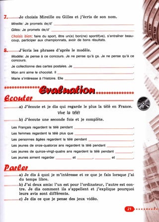 7 . Je choisis Mireille ou Gilles et j’écris de son nom.
Mireille: Je promets de/d’ _______ ^___________________________
Gilles: Je promets de/d’ ____________________________________
8.
choisis bien; faire du sport, être un(e) bon(ne) sportif(ve), s’entraîner beau­
coup, participer aux championnats, avoir de bons résultats.
J’écris les phrases d’après le modèle.
Modèle: Je pense à ce concours. Je ne pense qu’à ça. Je ne pense qu’à ce
concours.
Je collectionne des cartes postales. J e ________________________________ .
Mon ami aime le chocolat. I l _________________________________________ .
Marie s’intéresse à l’histoire. Elle
'ê¥aiMdloH• • • • • • • • • • • • • • •
a) J’écoute et je dis qui regarde le plus la télé en France.
Vive la télé!
b) J’écoute une seconde fois et je complète.
Les Français regardent la télé pendant________________________________.
Les femmes regardent la télé plus q u e ________________________________.
Les personnes âgées regardent la télé pendant_______________
Les jeunes de onze-quatorze ans regardent la télé pendant_____
Les jeunes de quinze-vingt-quatre ans regardent la télé pendant _
Les jeunes aiment regarder________ e t _________, ________ et
a) Je dis à quoi je m’intéresse et ce que je fais lorsque j’ai
du temps libre.
b) J’ai deux amis: l’un est pour l’ordinateur, l’autre est con­
tre. Je dis comment ils s’appellent et j’explique pourquoi
leurs avis sont différents,
c) Je dis ce que je pense des jeux vidéo.
c» 1^*1
 