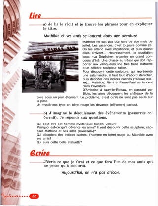 a) Je lis le récit et je trouve les phrases pour en expliquer
le titre.
Matlillcle et ses amis se lancent dans une ayenhAre
Mathilde ne sait pas que faire de son mois de
juillet. Les vacances, c ’est toujours comme ça.
On les attend avec impatience, et puis quand
elles arrivent... Heureusement, le quotidien
local, «La Dépêche», organise un grand con­
cours d ’été. Une chasse au trésor qui doit rap­
porter aux vainqueurs une très belle statuette
d ’un célèbre sculpteur italien.
Pour découvrir cette sculpture, qui représente
une salamandre, il faut tout d ’abord dénicher,
puis décoder des indices cachés (тайные зна­
ки)... Mathilde, Rémi et Pierre-Paul se lancent
dans l’aventure.
D’Amboise à Azay-le-Rideau, en passant par
Blois, les amis découvrent les châteaux de la
Loire sous un jour étonnant. Le problème, c ’est qu’ils ne sont pas seuls sur
la piste.
Un mystérieux type en béret rouge les dévance (обгоняет) partout.
b) J ’imagine le déroulement des événements (развитие со­
бытий). Je réponds aux questions.
Qui peut être cet homme mystérieux; bandit, voleur?
Pourquoi est-ce qu’il dévance les amis? Il veut découvrir cette sculpture, cap­
turer Mathilde et ses amis (захватить)?
Qui décodera des indices cachés: l’homme en béret rouge ou Mathilde avec
ses amis?
Qui aura cette belle statuette?
J ’écris ce que je ferai et ce que fera l’un de mes amis qui
ne pense qu’à son ordi.
on n'a pas d'école.
 