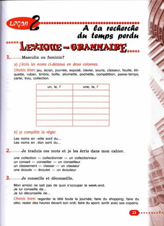 • • • • •
3 .
Iæmcqkie-
À 6a гееЛегеАе
du temps perdu
1 . ou féminin?
a) J ’écris les noms ci-dessous en deux colonnes.
Choisis bien: jeu, écran, journée, exposé, clavier, souris, classeur, feuille, éti­
quette, ruban, timbre, boîte, allumette, pochette, compétition, passe-temps,
carte, trou, collection.
un, le, Г une, la, Г
2 .
b) Je complète la règle:
Les noms en -ette sont du...
Les noms en -tion sont du...
Je traduis ces mots et je les écris dans mon cahier.
une collection — collectionner — un collectionneur
un conseil — conseiller — un conseilleur
un classement — classer — un classeur
une écoute — écouter — un écouteur
Je conseille et déconseille.
Mon ami(e) ne sait pas de quoi s’occuper le week-end.
Je lui conseille de...
Je lui déconseille de...
Choisis bien: regarder la télé toute la journée; faire du shopping; faire du
vélo; rester des heures devant son ordi; faire du sport; sortir avec ses copains.
о
 