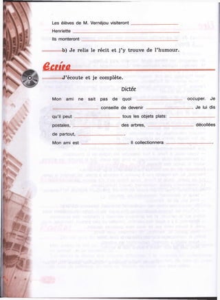 т т

ï^-.a t- ' i '.
Les élèves de M. Vernéjou visiteront
Henriette_______________________
Ils monteront
Ч € a m
b) Je relis le récit et j’y trouve de l’humour.
К
b "
*4 -
»
J’écoute et je complète.
Dictée
Mon ami ne sait pas de quoi
qu’il peut
postales,
de partout,
Mon ami est
conseille de devenir
. tous les objets plats:
des arbres, -------------
Il collectionnera
%■
№
Ш
'■ s ,i l
Ч-i :
 