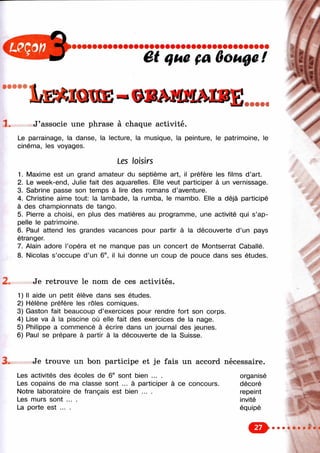 ê t i f u e f a O o u 0 û !
• • • • •
1 д з м а п Б - е в м а ш в Б ______
J’associe une phrase à chaque activité.
Le parrainage, la danse, la lecture, la musique, la peinture, le patrimoine, le
cinéma, les voyages.
Les loisirs
1. Maxime est un grand amateur du septième art, il préfère les films d’art.
2. Le week-end, Julie fait des aquarelles. Elle veut participer à un vernissage.
3. Sabrine passe son temps à lire des romans d’aventure.
4. Christine aime tout: la lambade, la rumba, le mambo. Elle a déjà participé
à des championnats de tango.
5. Pierre a choisi, en plus des matières au programme, une activité qui s’ap­
pelle le patrimoine.
6. Paul attend les grandes vacances pour partir à la découverte d’un pays
étranger.
7. Alain adore l’opéra et ne manque pas un concert de Montserrat Caballé.
8. Nicolas s’occupe d’un 6®, il lui donne un coup de pouce dans ses études.
Je retrouve le nom de ces activités.
1) Il aide un petit élève dans ses études.
2) Hélène préfère les rôles comiques.
3) Gaston fait beaucoup d’exercices pour rendre fort son corps.
4) Lise va à la piscine où elle fait des exercices de la nage.
5) Philippe a commencé à écrire dans un journal des jeunes.
6) Paul se prépare à partir à la découverte de la Suisse.
Je trouve un bon participe et je fais un accord nécessaire.
Les activités des écoles de 6® sont bien ... . organisé
Les copains de ma classe sont ... à participer à ce concours. décoré
Notre laboratoire de français est bien ... . repeint
Les murs sont ... . invité
La porte est ... . équipé
&
 