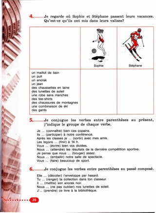 "-Я-Ч,
, É l
4. Je regarde où Sophie et Stéphane passent leurs vacances.
Qu’est-ce qu’ils ont mis dans leurs valises?
Sophie Stéphane
un maillot de bain
un pull
un anorak
un jean
des chaussettes en laine
des lunettes de soleil
une robe sans manches
des tee-shirts
des chaussures de montagnes
une combinaison de ski
des gants
5* Je conjugue les verbes entre parenthèses au présent,
j’indique le groupe de chaque verbe.
Je ... (connaître) bien ces copains.
Ils ... (participer) à notre conférence.
Après les classes je ... (sortir) avec mes amis.
Les leçons ... (finir) à 14 h.
Vous ... (écrire) bien vos dictées.
Nous ... (attendre) les résultats de la dernière compétition sportive.
Je pense que nous ... (bouger) assez.
Nous ... (embellir) notre salle de spectacle.
Vous ... (faire) beaucoup de sport.
6 . »Je conjugue les verbes entre parenthèses au passé composé.
Elle
Tu .
... (décoller) l’enveloppe par hasard.
. (ranger) ta collection dans ton classeur.
Il ... (mettre) son anorak noir.
Nous ... (ne pas oublier) nos lunettes de soleil.
J’... (prendre) ce livre à la bibliothèque.
.o
 