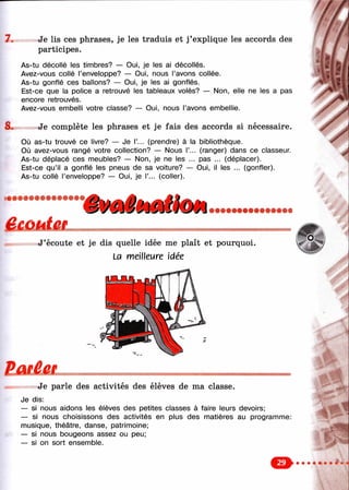 7. Je lis ces phrases, je les traduis et j’explique les accords des
participes.
As-tu décollé les timbres? — Oui, je les ai décollés.
Avez-vous collé l’enveloppe? — Oui, nous l’avons collée.
As-tu gonflé ces ballons? — Oui, je les ai gonflés.
Est-ce que la police a retrouvé les tableaux volés? — Non, elle ne les a pas
encore retrouvés.
Avez-vous embelli votre classe? — Oui, nous l’avons embellie.
8. Je complète les phrases et je fais des accords si nécessaire.
Où as-tu trouvé ce livre? — Je Г... (prendre) à la bibliothèque.
Où avez-vous rangé votre collection? — Nous Г... (ranger) dans ce classeur.
As-tu déplacé ces meubles? — Non, je ne les ... pas ... (déplacer).
Est-ce qu’il a gonflé les pneus de sa voiture? — Oui, il les ... (gonfler).
As-tu collé l’enveloppe? — Oui, je Г... (coller).
,л
J’écoute et je dis quelle idée me plaît et pourquoi.
La meilleure idée
Ë a r C
Je parle des activités des élèves de ma classe.
Je dis:
— si nous aidons les élèves des petites classes à faire leurs devoirs;
— si nous choisissons des activités en plus des matières au programme:
musique, théâtre, danse, patrimoine;
— si nous bougeons assez ou peu;
— si on sort ensemble.
Ч
&
 