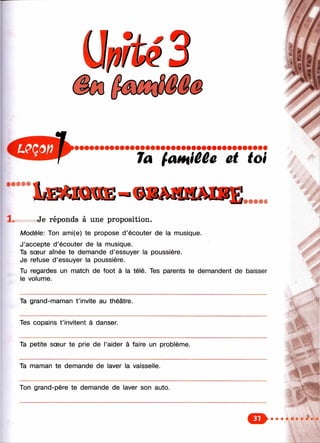 Ta fatHiûCê et toi
• • • • •
длшшш—
1. Je réponds à une proposition.
Modèle: Ton ami(e) te propose d ’écouter de la musique.
J’accepte d’écouter de la musique.
Ta sœur aînée te demande d’essuyer la poussière.
Je refuse d’essuyer la poussière.
Tu regardes un match de foot à la télé. Tes parents te demandent de baisser
le volume.
Ta grand-maman t ’invite au théâtre.
Tes copains t ’invitent à danser.
Ta petite sœur te prie de l’aider à faire un problème.
Ta maman te demande de laver la vaisselle.
Ton grand-père te demande de laver son auto.
 