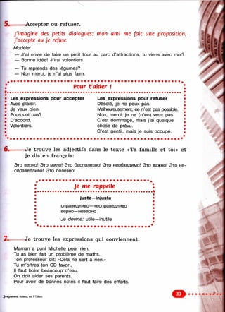 5 . Accepter ou refuser.
J'imagine des petits dialogues; mon ami me fait une proposition,
j'accepte ou je refuse.
Modèle:
— J’ai envie de faire un petit tour au parc d’attractions, tu viens avec nnoi?
— Bonne idée! J’irai volontiers.
— Tu reprends des légumes?
— Non merci, je n’ai plus faim.
Pour t'aider !
Les expressions pour accepter Les expressions pour refuser
Avec plaisir. Désolé, je ne peux pas.
Je veux bien. Malheureusement, ce n’est pas possible.
Pourquoi pas? Non, merci, je ne (n’en) veux pas.
D’accord. C’est dommage, mais j’ai quelque
Volontiers. chose de prévu.
C’est gentil, mais je suis occupé.
6. Je trouve les adjectifs dans le texte «Ta famille et toi» et
je dis en français:
Это верно! Это мило! Это бесполезно! Это необходимо! Это важно! Это не­
справедливо! Это полезно!
; Je me rappelle !
»
» juste—injuste
i
1
1
»
»
p
справедливо—несправедливо
верно—неверно
i
i
1
i
1
»
в
Je devine: utile—inutile i
i
7 . Je trouve les expressions qui conviennent.
Maman a puni Michelle pour rien.
Tu as bien fait un problème de maths.
Ton professeur dit: «Cela ne sert à rien.»
Tu m’offres ton CD favori.
Il faut boire beaucoup d’eau.
On doit aider ses parents.
Pour avoir de bonnes notes il faut faire des efforts.
3—Кулигина. Франц. яз. Р.Т. 6 кл. О
 