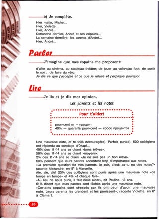 N
b) Je complète.
Hier matin, Michel...
Hier, Violette...
Hier, André...
Dimanche dernier, André et ses copains...
La semaine dernière, les parents dAndré...
Hier, André...
Paeêer
J ’imagine que mes copains me proposent:
d’aller au cinéma, au stade/au théâtre; de jouer au volley/au foot; de sortir
le soir; de faire du vélo.
Je dis ce que j ’accepte et ce que je refuse et j ’explique pourquoi.
Je lis et je dis mon opinion.
Les parents et les notes
РОМГ t'aider!
• pour-cent m — процент
• 40% — quarante pour-cent — сорок процентов
Une mauvaise note, et te voilà découragé(e). Parfois puni(e). 500 collégiens
ont répondu au sondage d’Okapi...
40% des 11-14 ans se disent «bons élèves».
58% des 11-14 ans se disent «moyens».
2% des 11-14 ans se disent «Je ne suis pas un bon élève».
60% pensent que leurs parents accordent trop d’importance aux notes.
«La première question de mes parents, le soir, c’est: as-tu eu des notes?»
raconte Alexandre, en 5® à Marseille.
Aïe, aïe, aïe! 23% des collégiens sont punis après une mauvaise note «de
temps en temps» et 4% «à chaque fois».
«Au lieu de nous punir, il faut nous aider», dit Pauline, 13 ans.
61% disent que leurs parents sont fâchés après une mauvaise note.
«Certains copains sont stressés car ils ont peur d’avoir une mauvaise
note. Leurs parents les grondent et les punissent», raconte Violette, en 6®
à Clamart.
 