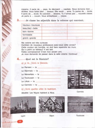 %
fi
ж
3.
copains. II parle de ... pays. Ils décrivent ... capitale. Nous écrivons bien ...
dictées. Vous faites bien ... travaux. Elle revoit ... amie. Tu parles de ... école.
Il parle de ... école. Ils colorient ... dessins. Tu n’aimes pas ... nouvelle classe.
Je parle à ... cousin. Vous embellissez ... classe.
Je classe les adjectifs dans la colonne qui convient.
heureux—heureuse
beau/bel/—belle
bon—bonne
formidable
grand—grande
4 .
Ma voisine est très curieuse.
Combien de nouveaux professeurs avez-vous cette année?
Cette couleur est horrible, on doit faire repeindre les murs.
Qui a peint ce tableau? Il est laid.
Faites connaissance! C’est mon ancien ami.
Je vous demande de passer dans la salle voisine. Continue!
Quel est le féminin?
a) je Ils, j'écris le féminin.
Le Parisien — la ______________________
Le Dijonnais — la _
Le Marseillais — la
Le Toulousain — la
Le Lillois — la ____
Le Cannois la
b) J'écris quelles villes ils habitent.
Modèle: Les Niçois habitent à Nice.
Cannes
M ; : 1- ; M i • ' l'
га“Г11111 ¥ t g'f'r t | |
Toulouse
 