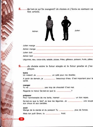 8w* s Q qu’ils mangent? Je choisis et j’écris en mettant un
bon article.
Adrien Julien
Julien mange .
Adrien mange
Julien b o it__
Adrien boit
Légumes, eau, coca-cola, salade, pizzas, frites, gâteaux, poisson, fruits, pâtes.
9 . Je choisis entre le futur simple et le futur proche et j’ex­
plique.
boire
Un instant! Je
A partir de demain, je
santé.
un café pour me réveiller.
___ beaucoup d’eau. C’est important pour la
»■
manger
Tu ne ______________ pas trop de chocolat! C’est mal.
Regarde le menu! Qu’est-ce que tu ______________ ?
préparer
Pour l’anniversaire de ma tante, maman ______________
Qu’est-ce que tu fais? Je lave les légumes. Je
aux choux et aux carottes.
avoir
Mange de la viande et du poisson! Tu ________
Mets ton pull! Sinon, tu froid.
un bon repas.
_______ une soupe
plus de forces.
 