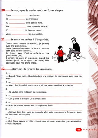 10. Je conjugue le verbe avoir au futur simple.
Nous ______________ des forces.
Ils _
Tu .
Elle
J’_
de l’énergie,
une bonne mine.
_ une nouvelle recette.
Vous
de bonnes dents.
___ les os solides.
11. Je mets les verbes à l’imparfait.
Quand mes parents (travailler), je (sortir)
avec ma grand-mère.
Nous (passer) beaucoup de temps dans un
petit parc qu’elle (adorer).
Je (jouer) avec d ’autres enfants et ma
grand-mère (lire).
J’(aimer) ce parc en automne, quand les
feuilles (jaunir) et (rougir). J’en (faire) des
bouquets pour ma grand-mère.
12. Interview. Je trouve les questions.
1 . — __________
— Quand j’étais petit. J’habitais dans une maison de campagne avec mes pa­
rents.
2. - _________________________________________________________________________________
— Mon père travaillait aux champs et ma mère travaillait à la ferme.
3. - _________________________________________________________________
— Je voulais être médecin ou vétérinaire.
4. — _________________________________________________________________
— Oui, j’allais à l’école. Je l’aimais bien.
5. —
— Non, je n’avais qu’un ami. Il s’appelait Boris.
6. -
— J’aimais bien lire, mais je préférais aller aider maman à la ferme ou jouer
au foot avec les copains.
7. — _________________________________________________________________
— Oui. Nous avions un chien. Il était noir et blanc, avec des grandes oreilles.
Il était adorable.
' ,'-4
 