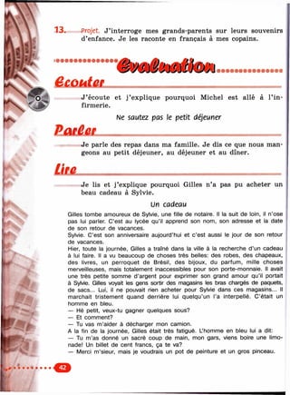 к
1
  13. Projet. J ’interroge mes grands-parents sur leurs souvenirs
d’enfance. Je les raconte en français à mes copains.
SsTV^ââmtât
K<^'1ц. Ne sautez pas le petit déjeuner
ÏÏIU Ê Û L --------------
. Je parle des repas dans ma famille. Je dis ce que nous man­
geons au petit déjeuner, au déjeuner et au dîner.
N ^ p 'j J ’ écoute et j ’ explique pourquoi Michel est allé à l’in-
firmerie.
Je lis et j ’explique pourquoi Gilles n’a pas pu acheter un
beau cadeau à Sylvie.
Un cadeau
Gilles tombe amoureux de Sylvie, une fille de notaire. Il la suit de loin, il n’ose
pas lui parler. C’est au lycée qu’il apprend son nom, son adresse et la date
de son retour de vacances.
Sylvie. C’est son anniversaire aujourd’hui et c ’est aussi le jour de son retour
de vacances.
Hier, toute la journée, Gilles a traîné dans la ville à la recherche d ’un cadeau
à lui faire. Il a vu beaucoup de choses très belles: des robes, des chapeaux,
des livres, un perroquet de Brésil, des bijoux, du parfum, mille choses
merveilleuses, mais totalement inaccessibles pour son porte-monnaie. Il avait
une très petite somme d ’argent pour exprimer son grand amour qu’il portait
à Sylvie. Gilles voyait les gens sortir des magasins les bras chargés de paquets,
de sacs... Lui, il ne pouvait rien acheter pour Sylvie dans ces magasins... Il
marchait tristem ent quand derrière lui quelqu’un l’a interpellé. C’était un
homme en bleu.
— Hé petit, veux-tu gagner quelques sous?
— Et comment?
— Tu vas m ’aider à décharger mon camion.
A la fin de la journée, Gilles était très fatigué. L’homme en bleu lui a dit:
— Tu m ’as donné un sacré coup de main, mon gars, viens boire une limo­
nade! Un billet de cent francs, ça te va?
— Merci m ’sieur, mais je voudrais un pot de peinture et un gros pinceau.
 