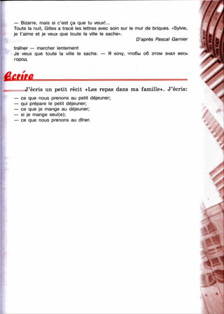 — Bizarre, mais si c’est ça que tu veux!...
Toute la nuit, Gilles a tracé les lettres avec soin sur le nnur de briques. «Sylvie,
je t ’aime et je veux que toute la ville le sache».
D ’après Pascal Garnier
traîner — marcher lentement
Je veux que toute la ville le sache. — Я хочу, чтобы об этом знал весь
город.
ûmuL
J’écris un petit récit «Les repas dans ma famille». J’écris:
— ce que nous prenons au petit déjeuner;
— qui prépare le petit déjeuner;
— ce que je mange au déjeuner;
— si je mange seul(e);
— ce que nous prenons au dîner.
■%'
■У*
 