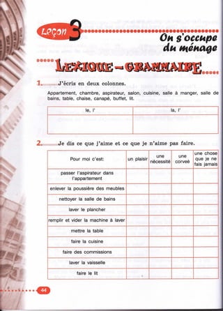X
V

g
..
Он s'occupe
du ménage
J’écris en deux colonnes.
Appartement, chambre, aspirateur, salon, cuisine, salle à manger, salle de
bains, table, chaise, canapé, buffet, lit.
le, 1’ la, 1’
2. Je dis ce que j’aime et ce que je n’aime pas faire.
Pour moi c’est: un plaisir
une
nécessité
une
corveé
une chose
que je ne
fais jamais ;
passer l’aspirateur dans
l’appartement
enlever la poussière des meubles
nettoyer la salle de bains
laver le plancher
remplir et vider la machine à laver
mettre la table
faire la cuisine
faire des commissions
laver la vaisselle
faire le lit
 