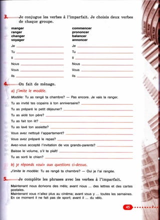 3. Je conjugue les verbes à l’imparfait. Je choisis deux verbes
de chaque groupe.
manger
ranger
changer
voyager
J e _____
Tu _____
commencer
prononcer
balancer
annoncer
J e ________
T u _________
I l __________
Nous
Vous
ils
Nous
Vous
Ils _
4 . On fait de ménage.
a) J'imite le modèle.
Modèle: Tu as rangé ta chambre? — Pas encore. Je vais la ranger.
Tu as invité tes copains à ton anniversaire? _____________________
Tu as préparé le petit déjeuner?________________________________
Tu as aidé ton père?__________________________________________
Tu as fait ton lit? _____________________________________________
Tu as lavé ton assiette?
Vous avez nettoyé l’appartement?
Vous avez préparé le repas?____
Avez-vous accepté l’invitation de vos grands-parents?
Baisse le volume, s’il te plaît! _____________________
Tu as sorti le chien?_____________________________
b) Je réponds «oui» aux questions ci-dessus.
J ’imite le modèle: Tu as rangé ta chambre? — Oui je l’ai rangée.
Je complète les phrases avec les verbes à l’imparfait.
Maintenant nous écrivons des méis; avant nous ... des lettres et des cartes
postales.
Maintenant vous n’allez plus au cinéma; avant vous y ... toutes les semaines.
En ce moment il ne fait pas de sport; avant il ... du vélo.
:
- л '- .
y**
y "
 