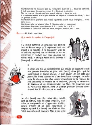 r-;:^ ‘ . .. - y . - : . - . y , : - . .
•^'.:ÿ-.-3:-'‘^-.V-V'..'.
sVv.
V
•‘.“i ..
r..^ , :'v^ --•:
^ , . . •. ' . - ' . ч д а .
tout
n im-
Maintenant ils ne mangent pas au restaurant; avant ils y ... tous les samedis.
Il finit son repas le premier; avant il ... toujours le dernier.
Elle ne change plus de coiffure; avant elle en ... tous les ans.
A la nouvelle école je n’ai pas encore de copains; l’année dernière j
un groupe d’amis.
Maintenant nous prenons des repas équilibrés; avant nous (manger) .
porte quoi.
Maintenant elle ne voyage plus. A l’époque elle ... beaucoup.
Maintenant les cours commencent à 8 h; avant ils ... à 9 h.
Maintenant il prononce bien les mots français; avant il les ... mal.
Il était une fois.
a) Je mets les verbes à П траф И
Il y (avoir) autrefois un empereur qui (aimer)
tcrnt les habits neufs qu'il dépensait tout son
argent à la toilette. Il ne (s'occuper) pas de
ses soldats, n'(aller) pas au théâtre ou ne (se
promener) en voiture que pour montrer ses
habits neufs. A chaque heure de la journée il
(changer) de vêtements...
Il (être) une fois un Gentilhomme qui épousa en secondes noces
une femme hautaine et fière. Elle (avoir) deux filles qui lui
(ressembler) en toutes choses. Le Mari (avoir) de son côté une
jeune fille d'une douceur et d'une bonté sans exemple. La Belle-
mère la chargea des plus basses occupations de la maison. La
fille (nettoyer) la vaisselle et les escaliers, (frotter) les chambres
de Madame et des Mesdemoiselles ses filles. Elle (coucher) tout
au haut de la maison, dans un grenier, pendant que ses sœurs
(avoir) des lits des plus à la mode...

r<c<.xo>:<o.
Un père (avoir) deux fils. L'aîné (être) intelli­
gent et instruit, mais le cadet (être) sot, inca­
pable de comprendre et d'apprendre. Il (être)
simple d'esprit et les gens l'(appeler) le
Simplet. Quand il y (avoir) une tâche à faire,
l'aîné s'en (charger) toujours. Л/lais si son père
 