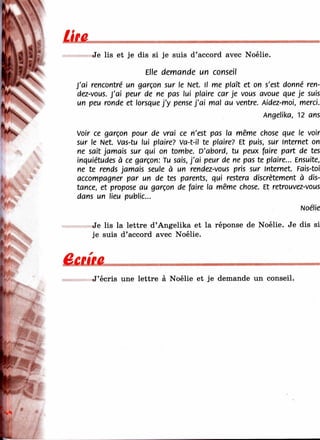 Utа
Je lis et je dis si je suis d’accord avec Noélie.
Elle demande un conseil
J'ai rencontré un garçon sur le Net. Il me plaît et on s'est donné ren-
dez-vous. J'ai peur de ne pas lui plaire car je vous avoue que je suis
un peu ronde et lorsque j'y pense j'a i mal au ventre. Aidez-moi, merci.
Angelika, 12 ans
Voir ce garçon pour de vrai ce n'est pas la même chose que le voir
sur le Net. Vas-tu lui plaire? Va-t-il te plaire? Et puis, sur Internet on
ne sait jamais sur qui on tombe. D'abord, tu peux faire part de tes
inquiétudes à ce garçon: Tu sais, j'a i peur de ne pas te plaire... Ensuite,
ne te rends jamais seule à un rendez-vous pris sur internet Fais-toi
accompagner par un de tes parents, qui restera discrètement à dis­
tance, et propose au garçon de faire la même chose. Et retrouvez-vous
dans un lieu public...
Noélie
Je lis la lettre d’Angelika et la réponse de Noélie. Je dis si
je suis d’accord avec Noélie.
в е ш е
J’écris une lettre à Noélie et je demande un conseil.
Es'-''
 
