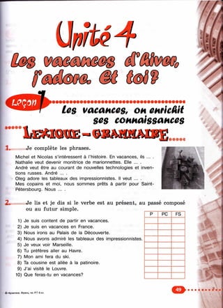 //
ШФФФФ
les vacances, он емкШ
ses connaissances
IdEsmXOE-
ni. Je complète les phrases.
Michel et Nicolas s’intéressent à l’histoire. En vacances, ils ... .
Nathalie veut devenir monitrice de marionnettes. Elle ... .
André veut être au courant de nouvelles technologies et inven­
tions russes. André ... .
OIeg adore les tableaux des impressionnistes. Il veut ... .
Mes copains et moi, nous sommes prêts à partir pour Saint-
Pétersbourg. Nous ... .
: :S
Je lis et je dis si le verbe est au présent, au passé composé
ou au futur simple.
1) Je suis content de partir en vacances.
2) Je suis en vacances en France.
3) Nous irons au Palais de la Découverte.
4) Nous avons admiré les tableaux des impressionnistes.
5) Je veux voir Marseille.
6) Tu préfères aller au Havre.
7) Mon ami fera du ski.
8) Ta cousine est allée à la patinoire.
9) J’ai visité le Louvre.
10) Que feras-tu en vacances?
p PC FS
4-нС упигина. Ф ра нц . яз. RT 6 кл.
 