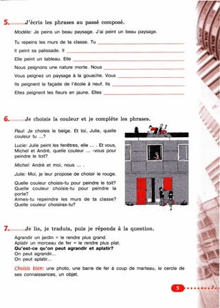 .J’écris les phrases au passé composé.
Modèle: Je peins un beau paysage. J’ai peint un beau paysage.
Tu repeins les murs de ta classe. T u _________________________
Il peint sa palissade. I l ______________________________________
Elle peint un tableau. Elle
Nous peignons une nature morte. Nous
Vous peignez un paysage à la gouache. Vous
Ils peignent la façade de l’école à neuf. Ils __
Elles peignent les fleurs en jaune. E lles_____
/ .
Je choisis la couleur et je complète les phrases.
Paul: Je choisis le beige. Et toi, Julie, quelle
couleur tu ...?
Lucie: Julie peint les fenêtres, elle ... . Et vous,
Michel et André, quelle couleur ... -vous pour
peindre le toit?
Michel: André et moi, nous ... .
Julie: Moi, je leur propose de choisir le rouge.
Quelle couleur choisis-tu pour peindre le toit?
Quelle couleur choisis-tu pour peindre la
porte?
Aimes-tu repeindre les murs de ta classe?
Quelle couleur choisiras-tu?
7 . Je lis, je traduis, puis je réponds à la question.
Agrandir un jardin = le rendre plus grand.
Aplatir un morceau de fer = le rendre plus plat.
Qu’est-ce qu’on peut agrandir et aplatir?
On peut agrandir...
On peut aplatir...
Choisis bien: une photo, une barre de fer à coup de marteau, le cercle de
ses connaissances, un objet.
 